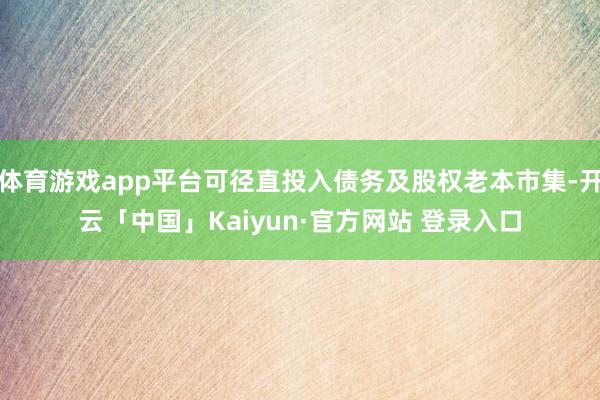 体育游戏app平台可径直投入债务及股权老本市集-开云「中国」Kaiyun·官方网站 登录入口