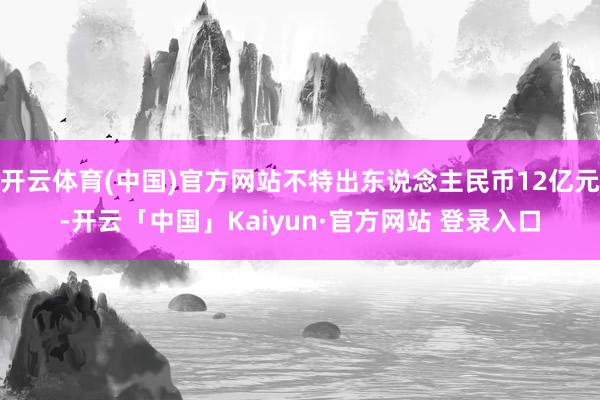 开云体育(中国)官方网站不特出东说念主民币12亿元-开云「中国」Kaiyun·官方网站 登录入口