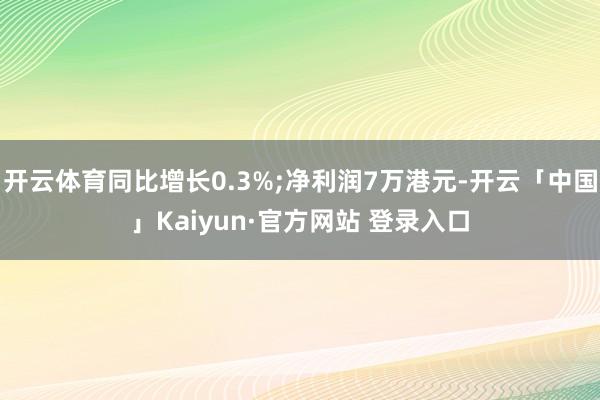 开云体育同比增长0.3%;净利润7万港元-开云「中国」Kaiyun·官方网站 登录入口