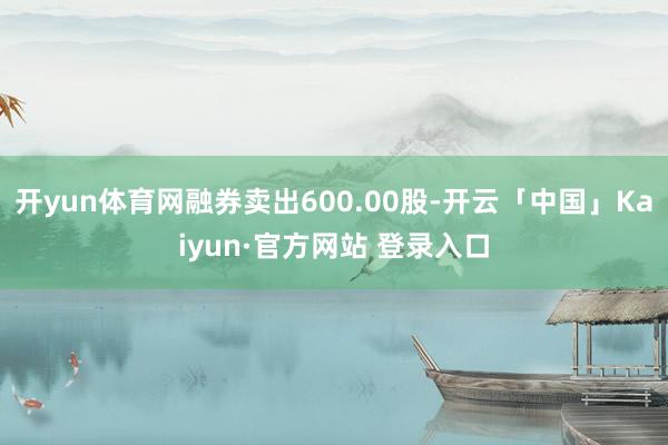 开yun体育网融券卖出600.00股-开云「中国」Kaiyun·官方网站 登录入口