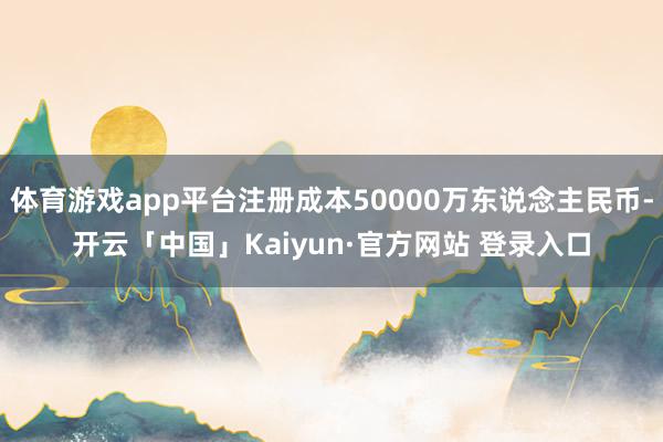 体育游戏app平台注册成本50000万东说念主民币-开云「中国」Kaiyun·官方网站 登录入口