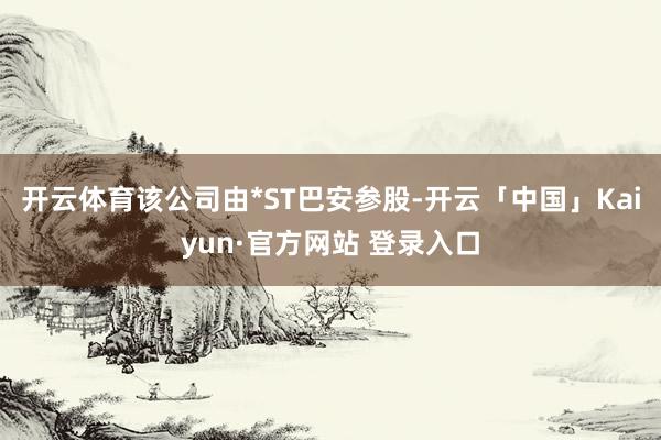 开云体育该公司由*ST巴安参股-开云「中国」Kaiyun·官方网站 登录入口