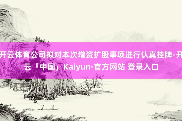 开云体育公司拟对本次增资扩股事项进行认真挂牌-开云「中国」Kaiyun·官方网站 登录入口