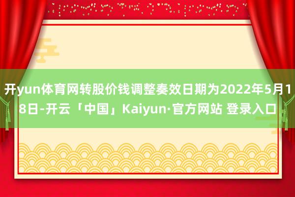 开yun体育网转股价钱调整奏效日期为2022年5月18日-开云「中国」Kaiyun·官方网站 登录入口