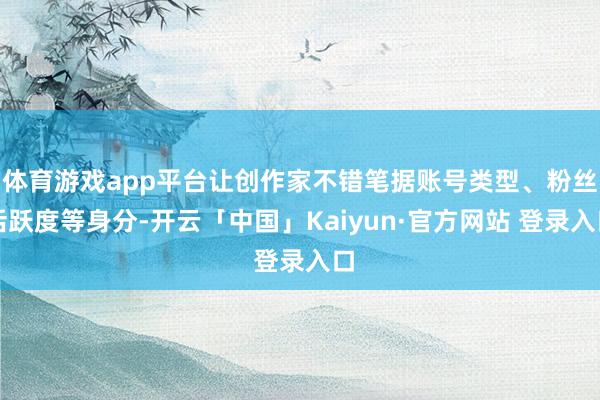 体育游戏app平台让创作家不错笔据账号类型、粉丝活跃度等身分-开云「中国」Kaiyun·官方网站 登录入口