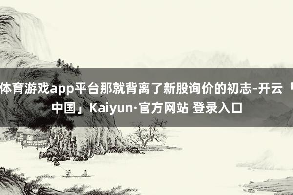 体育游戏app平台那就背离了新股询价的初志-开云「中国」Kaiyun·官方网站 登录入口
