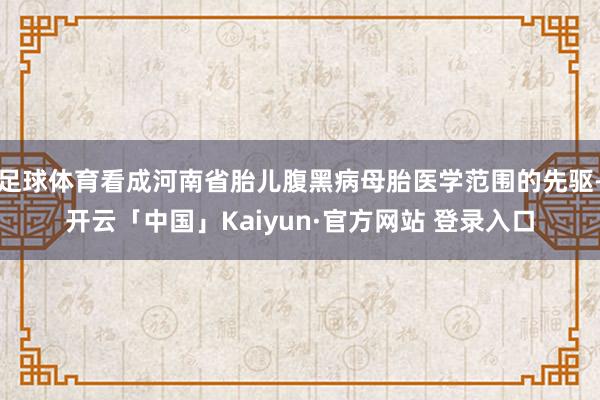足球体育看成河南省胎儿腹黑病母胎医学范围的先驱-开云「中国」Kaiyun·官方网站 登录入口