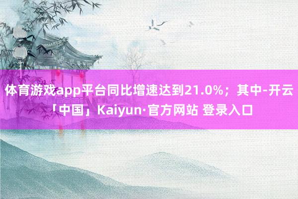 体育游戏app平台同比增速达到21.0%；其中-开云「中国」Kaiyun·官方网站 登录入口