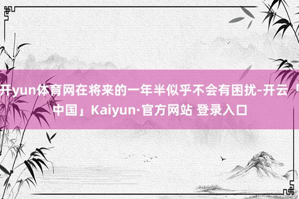 开yun体育网在将来的一年半似乎不会有困扰-开云「中国」Kaiyun·官方网站 登录入口