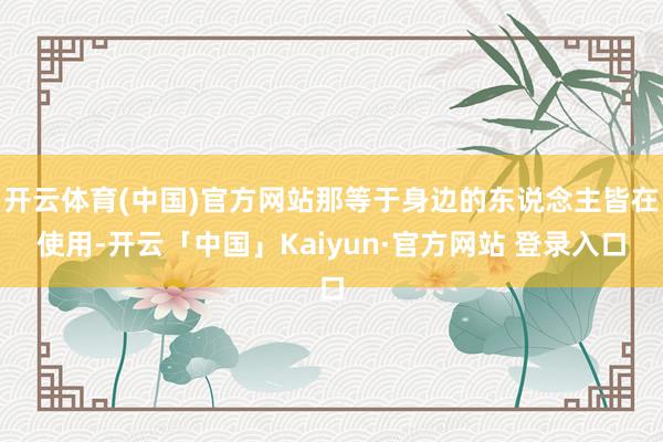 开云体育(中国)官方网站那等于身边的东说念主皆在使用-开云「中国」Kaiyun·官方网站 登录入口