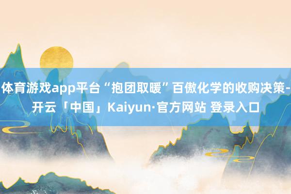 体育游戏app平台“抱团取暖”百傲化学的收购决策-开云「中国」Kaiyun·官方网站 登录入口