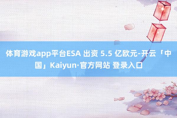 体育游戏app平台ESA 出资 5.5 亿欧元-开云「中国」Kaiyun·官方网站 登录入口