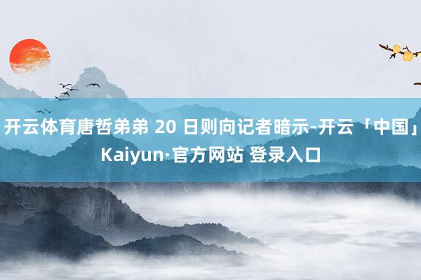 开云体育唐哲弟弟 20 日则向记者暗示-开云「中国」Kaiyun·官方网站 登录入口