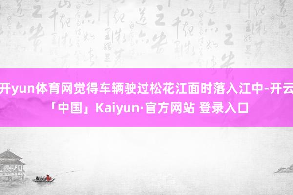 开yun体育网觉得车辆驶过松花江面时落入江中-开云「中国」Kaiyun·官方网站 登录入口