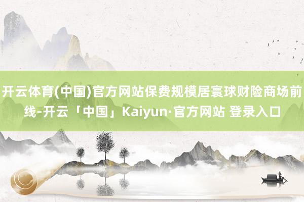 开云体育(中国)官方网站保费规模居寰球财险商场前线-开云「中国」Kaiyun·官方网站 登录入口