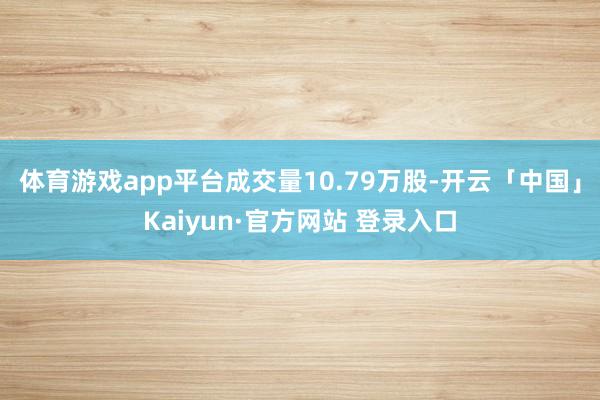 体育游戏app平台成交量10.79万股-开云「中国」Kaiyun·官方网站 登录入口