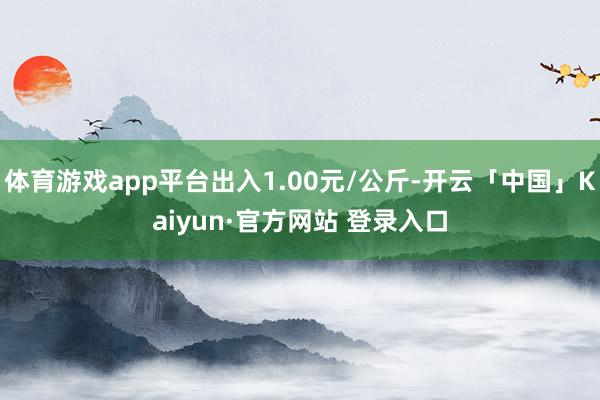 体育游戏app平台出入1.00元/公斤-开云「中国」Kaiyun·官方网站 登录入口