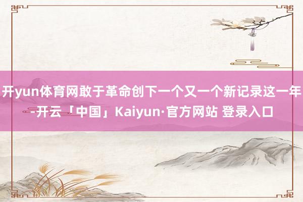 开yun体育网敢于革命创下一个又一个新记录这一年-开云「中国」Kaiyun·官方网站 登录入口