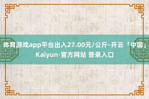 体育游戏app平台出入27.00元/公斤-开云「中国」Kaiyun·官方网站 登录入口