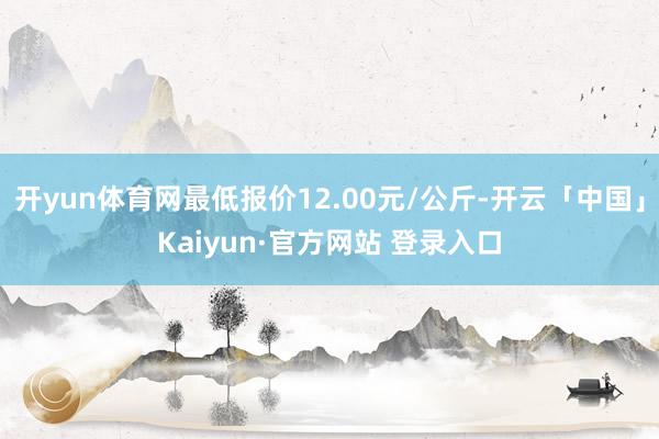 开yun体育网最低报价12.00元/公斤-开云「中国」Kaiyun·官方网站 登录入口