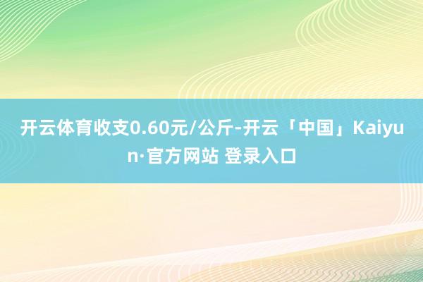 开云体育收支0.60元/公斤-开云「中国」Kaiyun·官方网站 登录入口