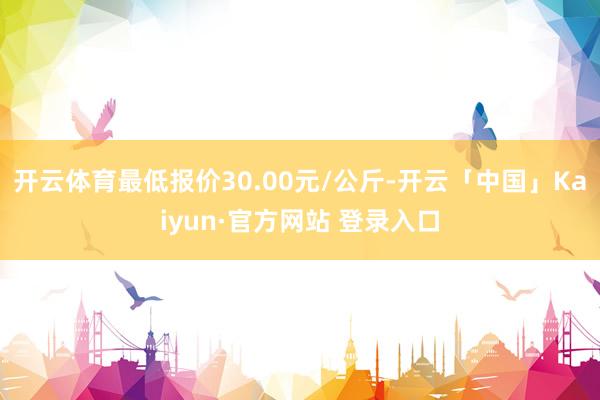开云体育最低报价30.00元/公斤-开云「中国」Kaiyun·官方网站 登录入口