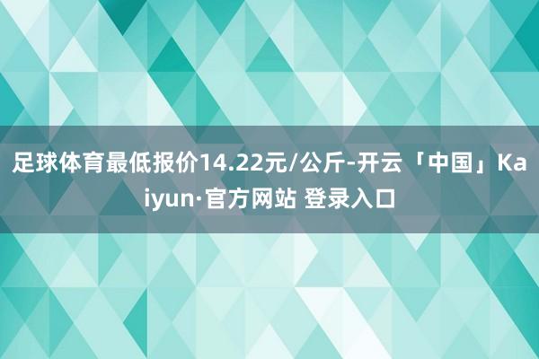 足球体育最低报价14.22元/公斤-开云「中国」Kaiyun·官方网站 登录入口