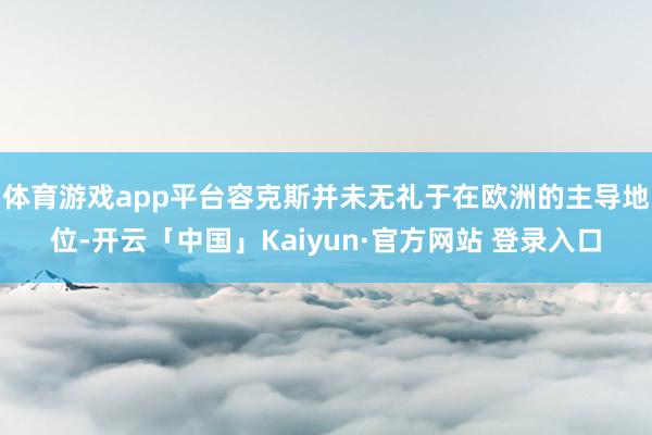 体育游戏app平台容克斯并未无礼于在欧洲的主导地位-开云「中国」Kaiyun·官方网站 登录入口