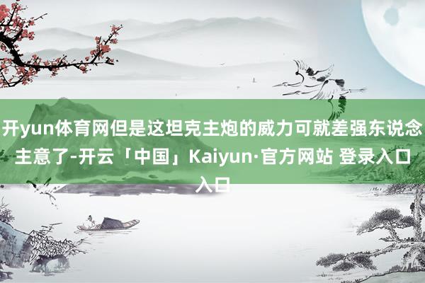 开yun体育网但是这坦克主炮的威力可就差强东说念主意了-开云「中国」Kaiyun·官方网站 登录入口