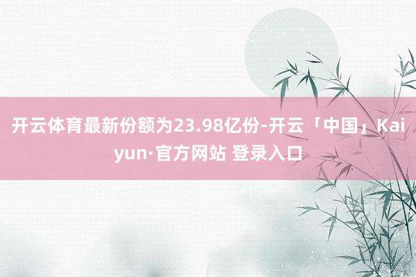 开云体育最新份额为23.98亿份-开云「中国」Kaiyun·官方网站 登录入口