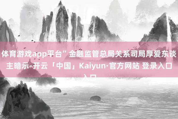 体育游戏app平台”金融监管总局关系司局厚爱东谈主暗示-开云「中国」Kaiyun·官方网站 登录入口