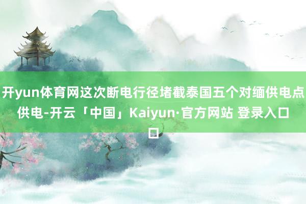 开yun体育网这次断电行径堵截泰国五个对缅供电点供电-开云「中国」Kaiyun·官方网站 登录入口