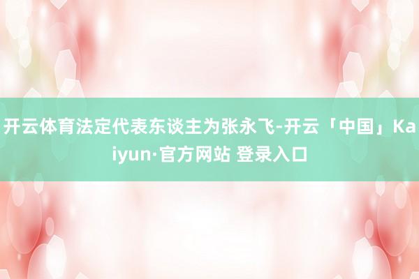 开云体育法定代表东谈主为张永飞-开云「中国」Kaiyun·官方网站 登录入口
