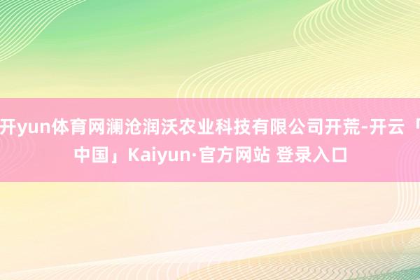 开yun体育网澜沧润沃农业科技有限公司开荒-开云「中国」Kaiyun·官方网站 登录入口