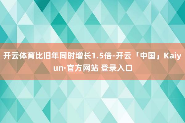 开云体育比旧年同时增长1.5倍-开云「中国」Kaiyun·官方网站 登录入口