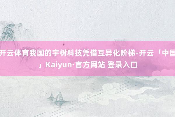 开云体育我国的宇树科技凭借互异化阶梯-开云「中国」Kaiyun·官方网站 登录入口