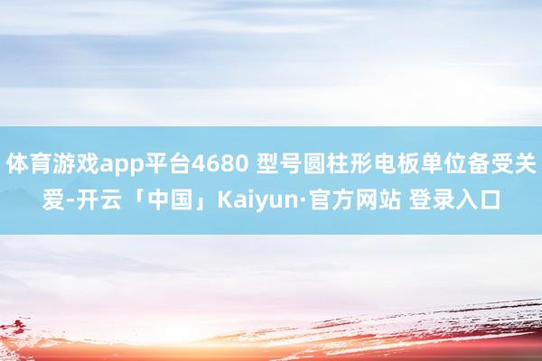 体育游戏app平台4680 型号圆柱形电板单位备受关爱-开云「中国」Kaiyun·官方网站 登录入口