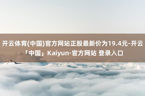 开云体育(中国)官方网站正股最新价为19.4元-开云「中国」Kaiyun·官方网站 登录入口