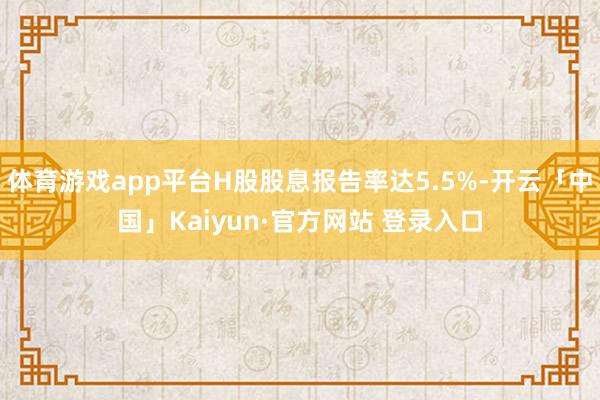体育游戏app平台H股股息报告率达5.5%-开云「中国」Kaiyun·官方网站 登录入口
