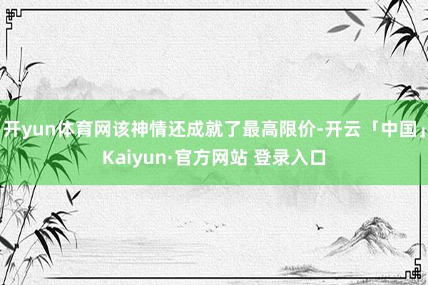 开yun体育网该神情还成就了最高限价-开云「中国」Kaiyun·官方网站 登录入口