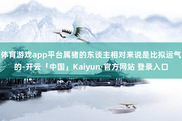 体育游戏app平台属猪的东谈主相对来说是比拟运气的-开云「中国」Kaiyun·官方网站 登录入口