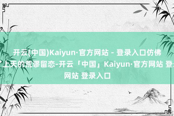开云(中国)Kaiyun·官方网站 - 登录入口仿佛取得了上天的荒谬留恋-开云「中国」Kaiyun·官方网站 登录入口
