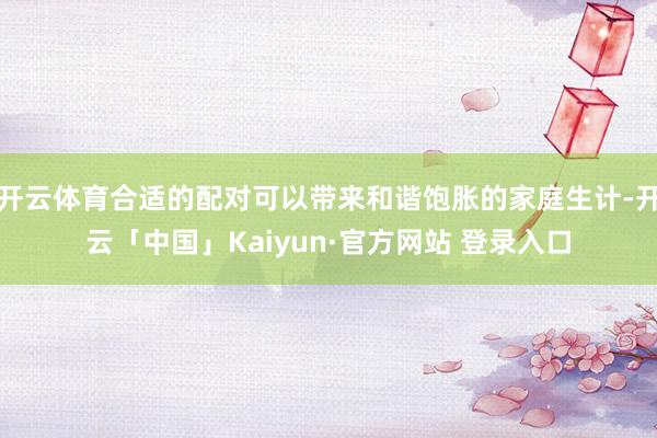 开云体育合适的配对可以带来和谐饱胀的家庭生计-开云「中国」Kaiyun·官方网站 登录入口