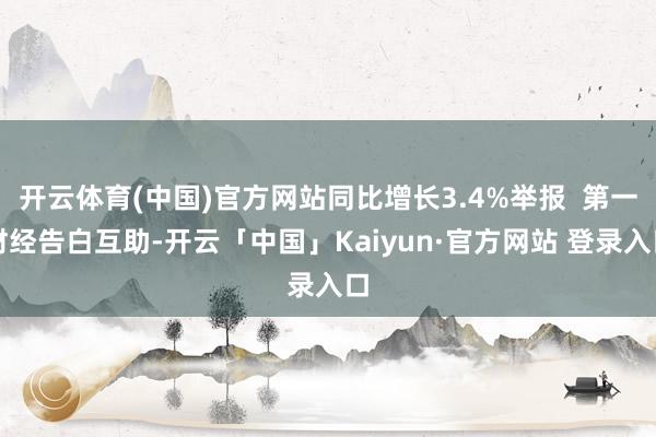 开云体育(中国)官方网站同比增长3.4%举报  第一财经告白互助-开云「中国」Kaiyun·官方网站 登录入口