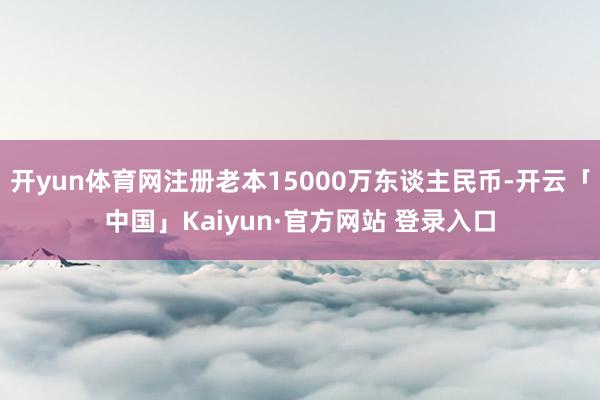 开yun体育网注册老本15000万东谈主民币-开云「中国」Kaiyun·官方网站 登录入口