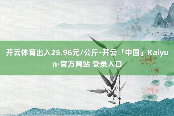 开云体育出入25.96元/公斤-开云「中国」Kaiyun·官方网站 登录入口