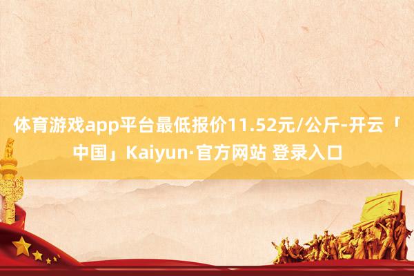 体育游戏app平台最低报价11.52元/公斤-开云「中国」Kaiyun·官方网站 登录入口