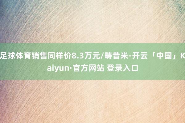 足球体育销售同样价8.3万元/畴昔米-开云「中国」Kaiyun·官方网站 登录入口