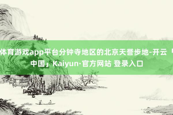 体育游戏app平台分钟寺地区的北京天誉步地-开云「中国」Kaiyun·官方网站 登录入口