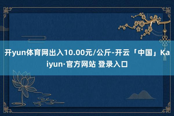 开yun体育网出入10.00元/公斤-开云「中国」Kaiyun·官方网站 登录入口